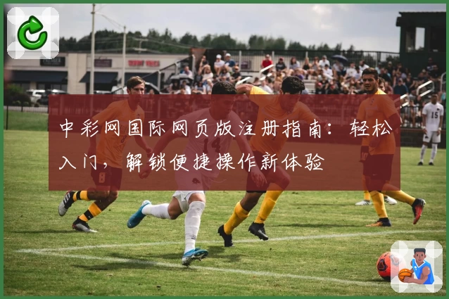 中彩网国际网页版注册指南：轻松入门，解锁便捷操作新体验