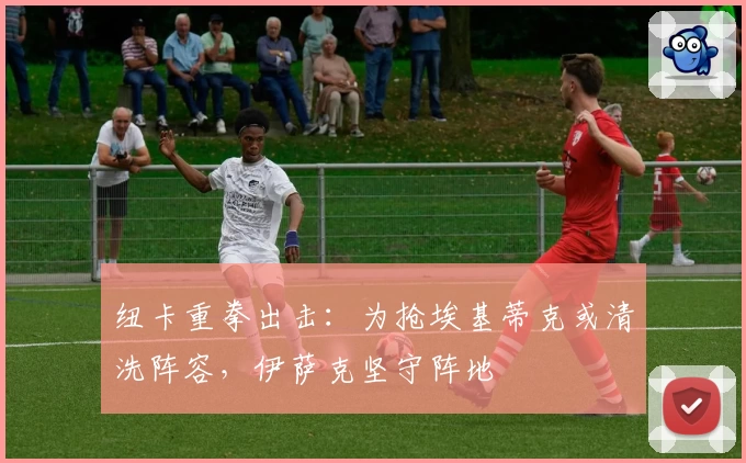 纽卡重拳出击：为抢埃基蒂克或清洗阵容，伊萨克坚守阵地