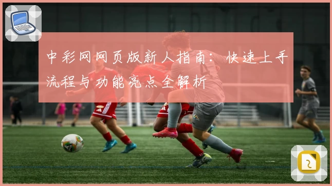 中彩网网页版新人指南：快速上手流程与功能亮点全解析