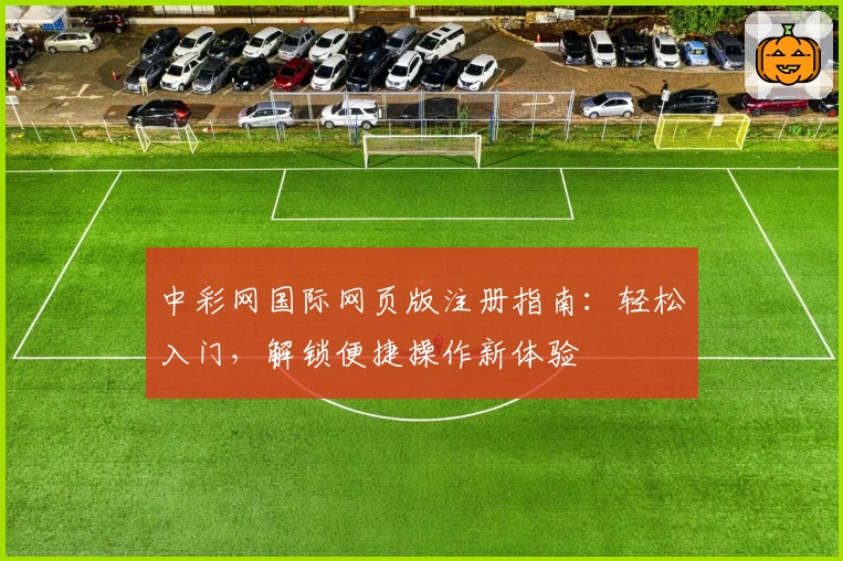 中彩网国际网页版注册指南：轻松入门，解锁便捷操作新体验