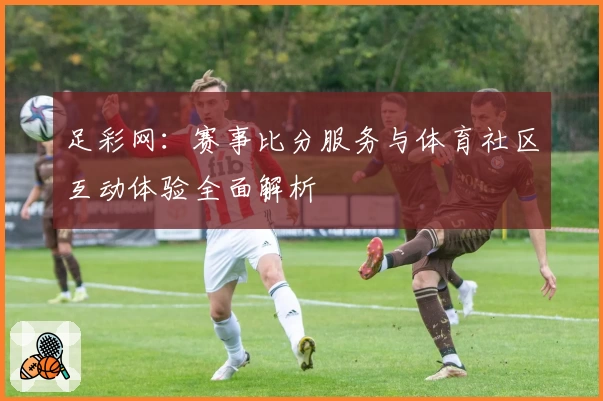 足彩网：赛事比分服务与体育社区互动体验全面解析