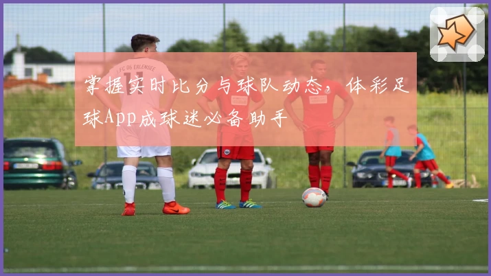 掌握实时比分与球队动态，体彩足球App成球迷必备助手