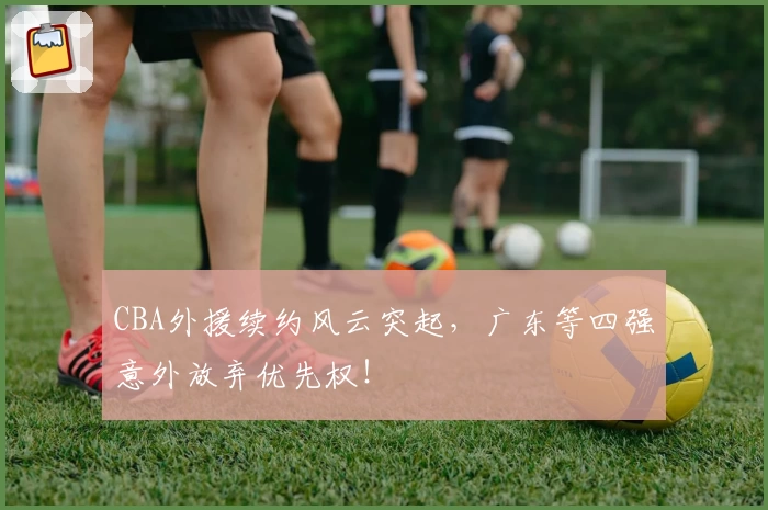 CBA外援续约风云突起,广东等四强意外放弃优先权!