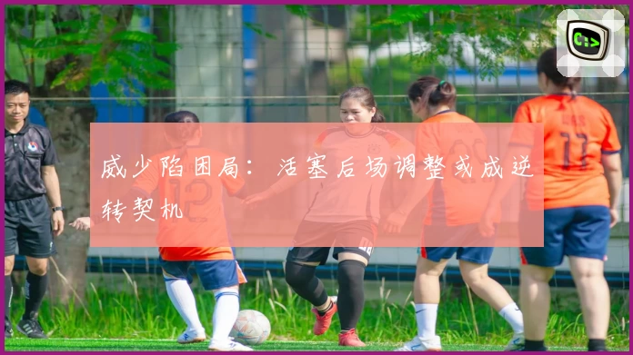 威少陷困局：活塞后场调整或成逆转契机