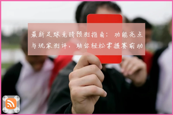 最新足球竞猜预测指南：功能亮点与玩家测评，助你轻松掌握赛前动态