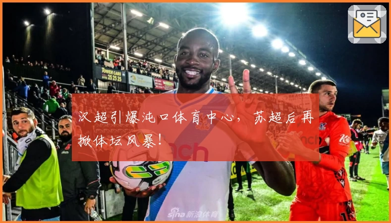 汉超引爆沌口体育中心，苏超后再掀体坛风暴！
