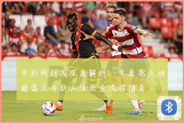 中彩网新闻深度解析:年度亮点功能盘点与新人注册全流程指南