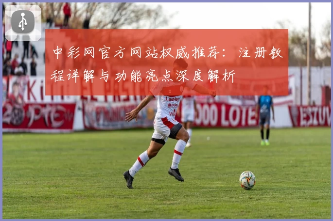 中彩网官方网站权威推荐：注册教程详解与功能亮点深度解析