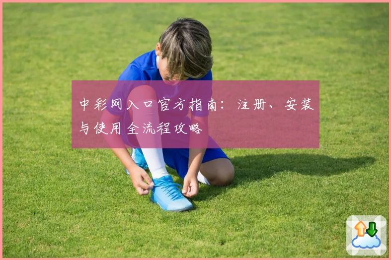 中彩网入口官方指南：注册、安装与使用全流程攻略