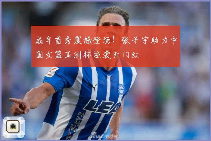 成年首秀震撼登场！张子宇助力中国女篮亚洲杯逆袭开门红