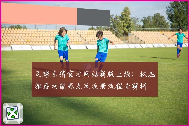 足球竞猜官方网站新版上线：权威推荐功能亮点及注册流程全解析